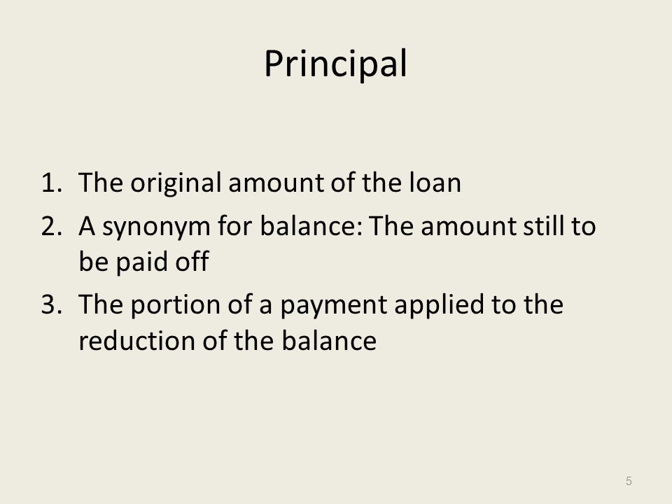 Principal 1.The original amount of the loan 2.A synonym for balance: The amount still to be paid off 3.The portion of a payment applied to the reduction of the balance 5