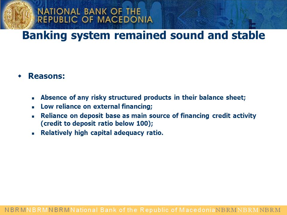 Banking system remained sound and stable  Reasons: Absence of any risky structured products in their balance sheet; Low reliance on external financing; Reliance on deposit base as main source of financing credit activity (credit to deposit ratio below 100); Relatively high capital adequacy ratio.