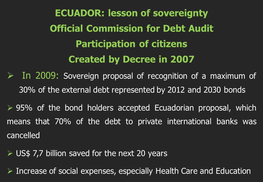 ECUADOR: lesson of sovereignty Official Commission for Debt Audit Participation of citizens Created by Decree in 2007  In 2009: Sovereign proposal of recognition of a maximum of 30% of the external debt represented by 2012 and 2030 bonds  95% of the bond holders accepted Ecuadorian proposal, which means that 70% of the debt to private international banks was cancelled  US$ 7,7 billion saved for the next 20 years  Increase of social expenses, especially Health Care and Education