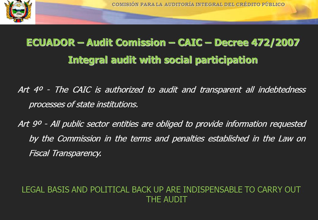 COMISIÓN PARA LA AUDITORÍA INTEGRAL DEL CRÉDITO PÚBLICO ECUADOR – Audit Comission – CAIC – Decree 472/2007 Integral audit with social participation Art 4º - The CAIC is authorized to audit and transparent all indebtedness processes of state institutions.