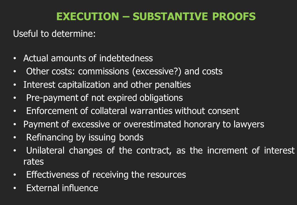 EXECUTION – SUBSTANTIVE PROOFS Useful to determine: Actual amounts of indebtedness Other costs: commissions (excessive ) and costs Interest capitalization and other penalties Pre-payment of not expired obligations Enforcement of collateral warranties without consent Payment of excessive or overestimated honorary to lawyers Refinancing by issuing bonds Unilateral changes of the contract, as the increment of interest rates Effectiveness of receiving the resources External influence