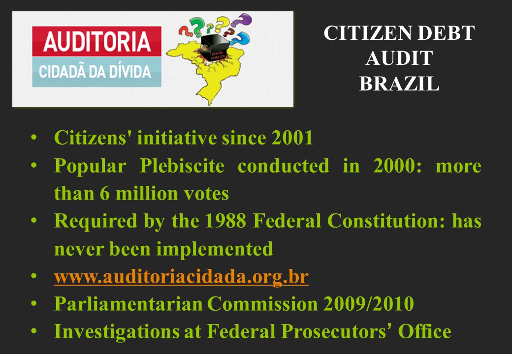 Citizens initiative since 2001 Popular Plebiscite conducted in 2000: more than 6 million votes Required by the 1988 Federal Constitution: has never been implemented   Parliamentarian Commission 2009/2010 Investigations at Federal Prosecutors’ Office CITIZEN DEBT AUDIT BRAZIL