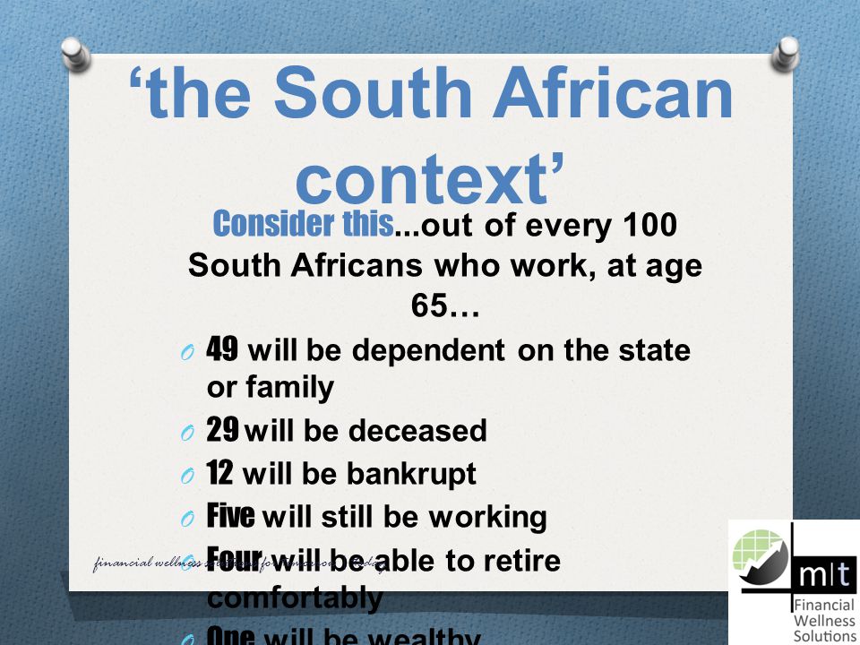 ‘the South African context’ Consider this...out of every 100 South Africans who work, at age 65… O 49 will be dependent on the state or family O 29 will be deceased O 12 will be bankrupt O Five will still be working O Four will be able to retire comfortably O One will be wealthy financial wellness solutions for tomorrow | today
