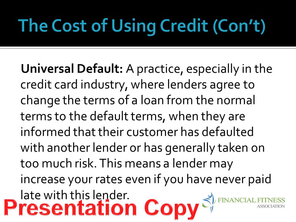 Universal Default: A practice, especially in the credit card industry, where lenders agree to change the terms of a loan from the normal terms to the default terms, when they are informed that their customer has defaulted with another lender or has generally taken on too much risk.