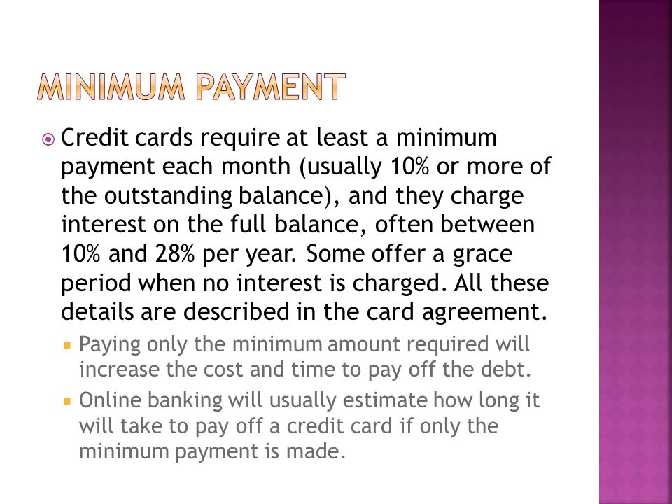  Credit cards require at least a minimum payment each month (usually 10% or more of the outstanding balance), and they charge interest on the full balance, often between 10% and 28% per year.