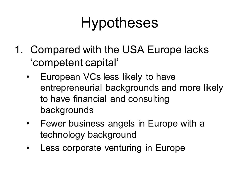 Hypotheses 1.Compared with the USA Europe lacks ‘competent capital’ European VCs less likely to have entrepreneurial backgrounds and more likely to have financial and consulting backgrounds Fewer business angels in Europe with a technology background Less corporate venturing in Europe