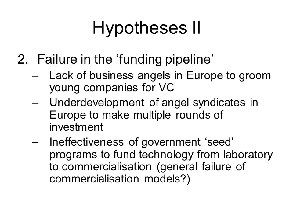 Hypotheses II 2.Failure in the ‘funding pipeline’ –Lack of business angels in Europe to groom young companies for VC –Underdevelopment of angel syndicates in Europe to make multiple rounds of investment –Ineffectiveness of government ‘seed’ programs to fund technology from laboratory to commercialisation (general failure of commercialisation models )