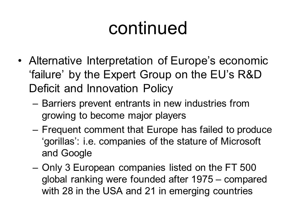 continued Alternative Interpretation of Europe’s economic ‘failure’ by the Expert Group on the EU’s R&D Deficit and Innovation Policy –Barriers prevent entrants in new industries from growing to become major players –Frequent comment that Europe has failed to produce ‘gorillas’: i.e.