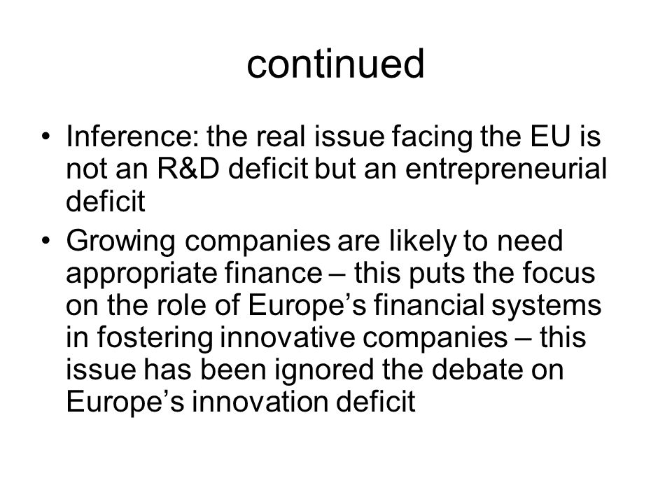 continued Inference: the real issue facing the EU is not an R&D deficit but an entrepreneurial deficit Growing companies are likely to need appropriate finance – this puts the focus on the role of Europe’s financial systems in fostering innovative companies – this issue has been ignored the debate on Europe’s innovation deficit