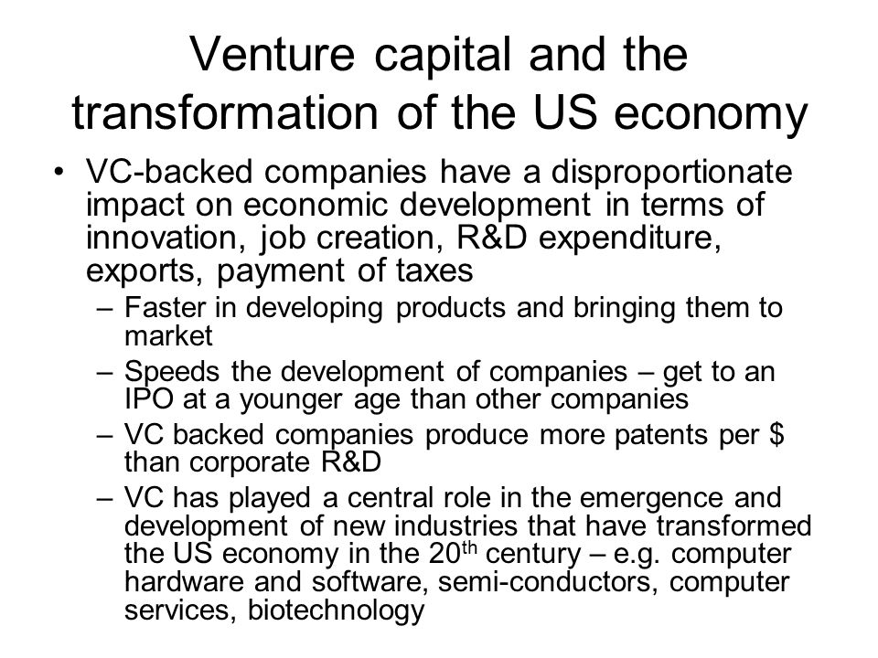 Venture capital and the transformation of the US economy VC-backed companies have a disproportionate impact on economic development in terms of innovation, job creation, R&D expenditure, exports, payment of taxes –Faster in developing products and bringing them to market –Speeds the development of companies – get to an IPO at a younger age than other companies –VC backed companies produce more patents per $ than corporate R&D –VC has played a central role in the emergence and development of new industries that have transformed the US economy in the 20 th century – e.g.