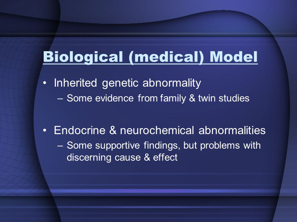Biological (medical) Model Inherited genetic abnormality –Some evidence from family & twin studies Endocrine & neurochemical abnormalities –Some supportive findings, but problems with discerning cause & effect