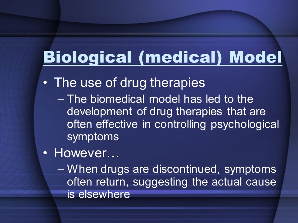Biological (medical) Model The use of drug therapies –The biomedical model has led to the development of drug therapies that are often effective in controlling psychological symptoms However… –When drugs are discontinued, symptoms often return, suggesting the actual cause is elsewhere
