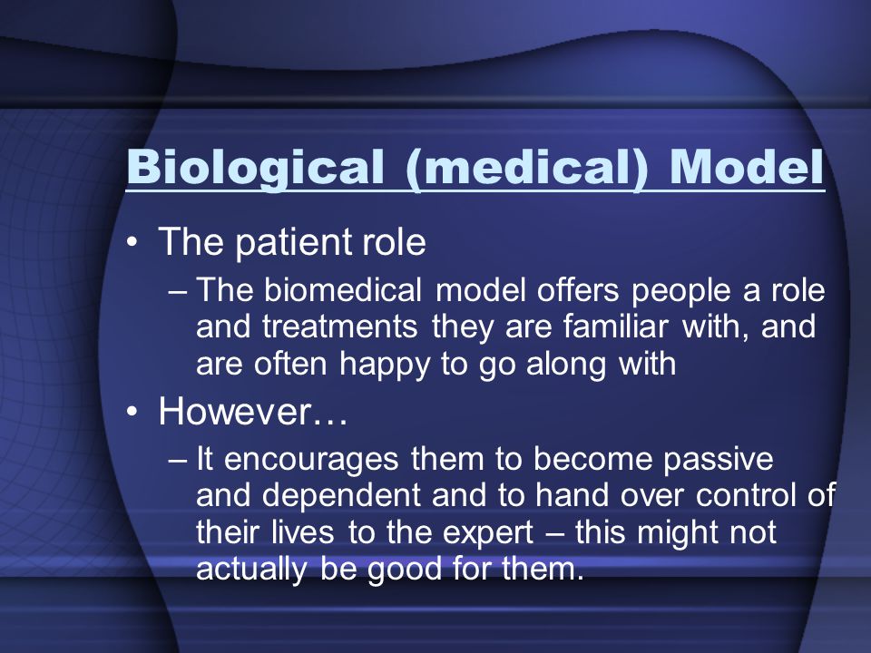 Biological (medical) Model The patient role –The biomedical model offers people a role and treatments they are familiar with, and are often happy to go along with However… –It encourages them to become passive and dependent and to hand over control of their lives to the expert – this might not actually be good for them.