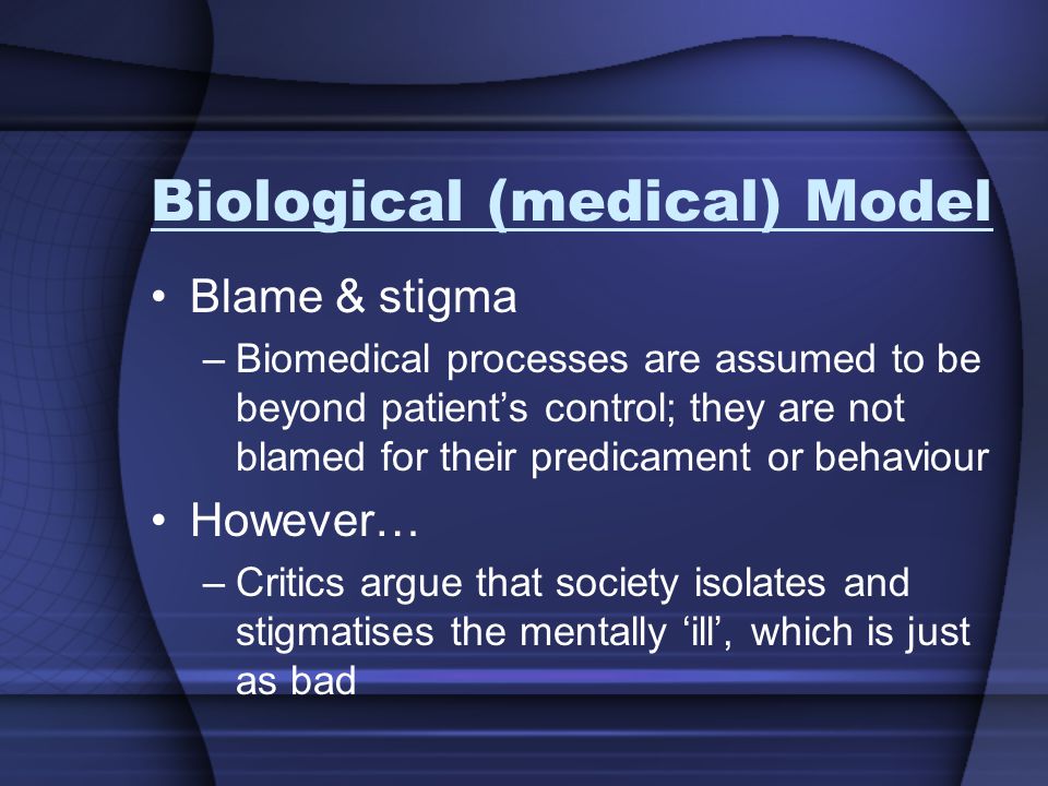 Biological (medical) Model Blame & stigma –Biomedical processes are assumed to be beyond patient’s control; they are not blamed for their predicament or behaviour However… –Critics argue that society isolates and stigmatises the mentally ‘ill’, which is just as bad