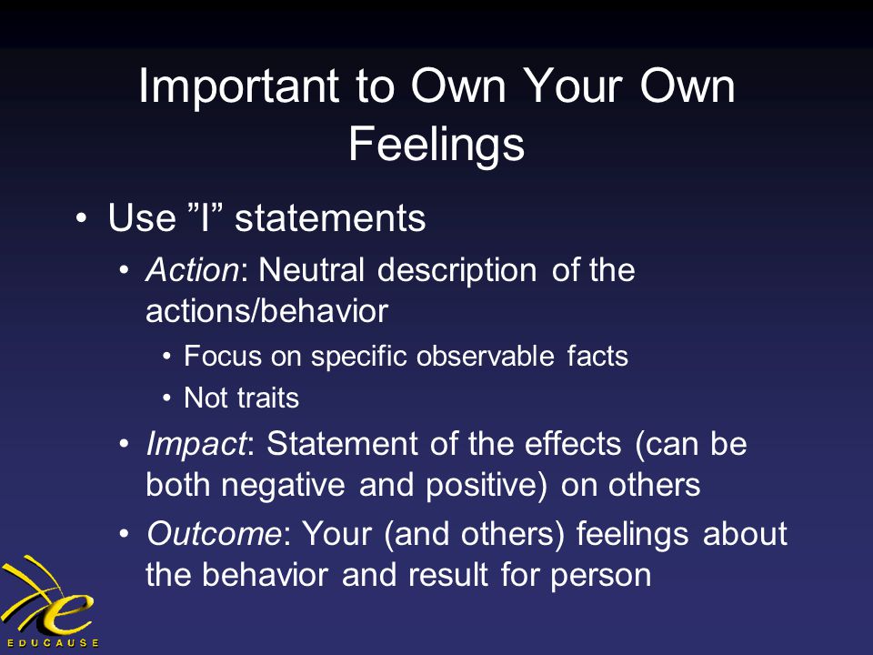Important to Own Your Own Feelings Use I statements Action: Neutral description of the actions/behavior Focus on specific observable facts Not traits Impact: Statement of the effects (can be both negative and positive) on others Outcome: Your (and others) feelings about the behavior and result for person