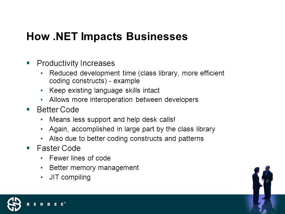How.NET Impacts Businesses  Productivity Increases Reduced development time (class library, more efficient coding constructs) - example Keep existing language skills intact Allows more interoperation between developers  Better Code Means less support and help desk calls.