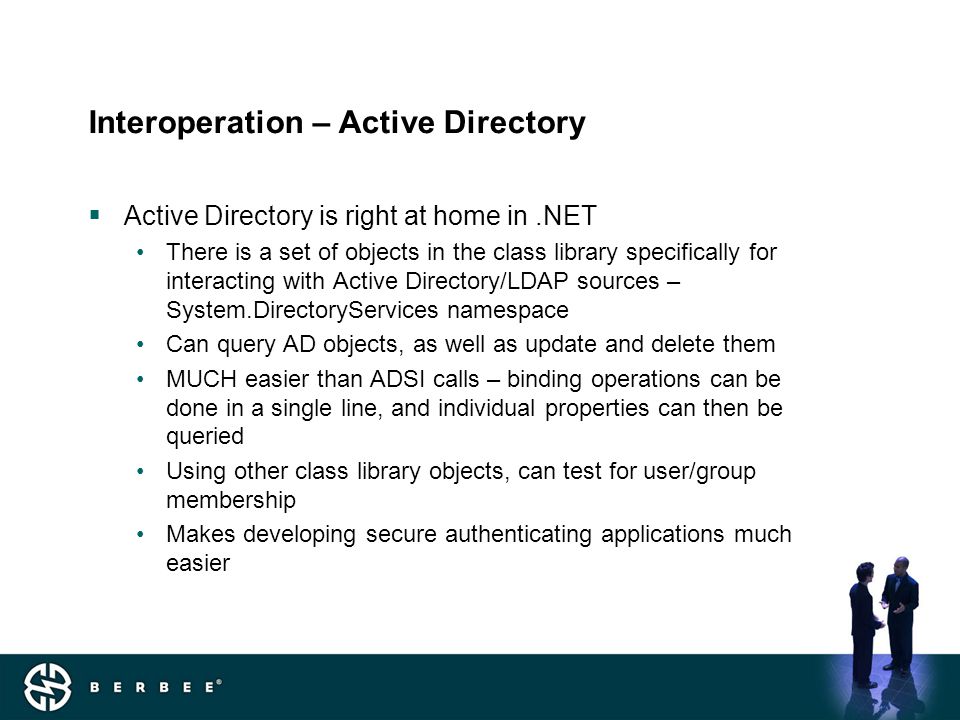 Interoperation – Active Directory  Active Directory is right at home in.NET There is a set of objects in the class library specifically for interacting with Active Directory/LDAP sources – System.DirectoryServices namespace Can query AD objects, as well as update and delete them MUCH easier than ADSI calls – binding operations can be done in a single line, and individual properties can then be queried Using other class library objects, can test for user/group membership Makes developing secure authenticating applications much easier