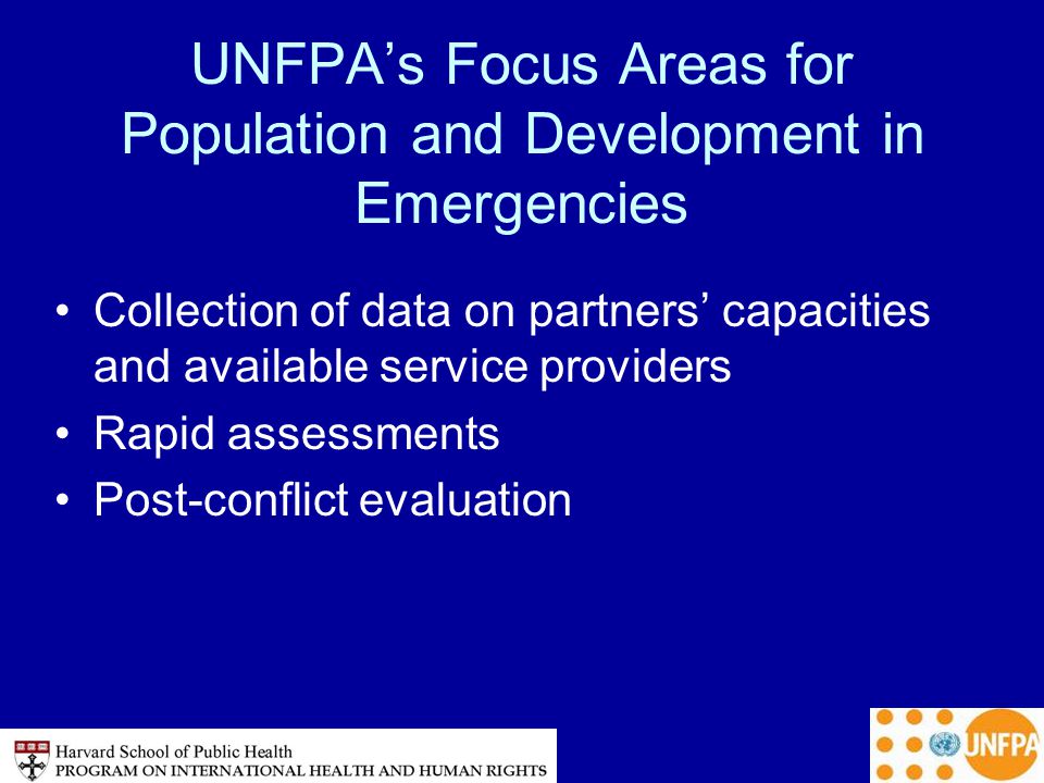UNFPA’s Focus Areas for Population and Development in Emergencies Collection of data on partners’ capacities and available service providers Rapid assessments Post-conflict evaluation