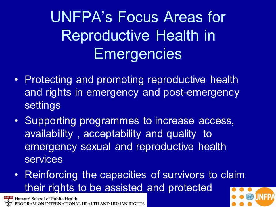 UNFPA’s Focus Areas for Reproductive Health in Emergencies Protecting and promoting reproductive health and rights in emergency and post-emergency settings Supporting programmes to increase access, availability, acceptability and quality to emergency sexual and reproductive health services Reinforcing the capacities of survivors to claim their rights to be assisted and protected