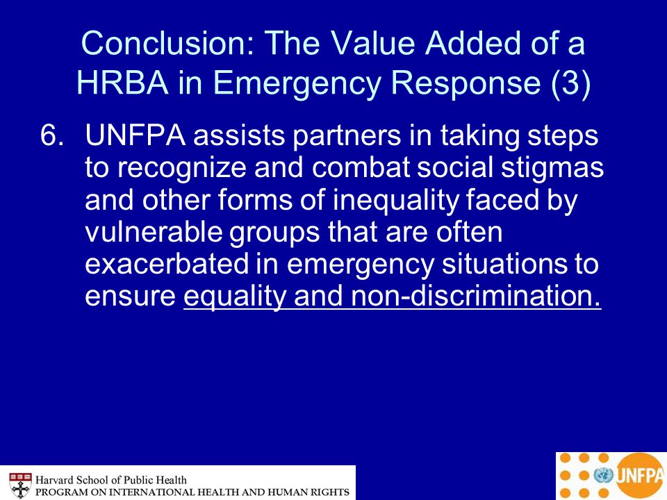 Conclusion: The Value Added of a HRBA in Emergency Response (3) 6.UNFPA assists partners in taking steps to recognize and combat social stigmas and other forms of inequality faced by vulnerable groups that are often exacerbated in emergency situations to ensure equality and non-discrimination.