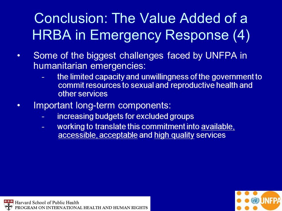 Conclusion: The Value Added of a HRBA in Emergency Response (4) Some of the biggest challenges faced by UNFPA in humanitarian emergencies: - the limited capacity and unwillingness of the government to commit resources to sexual and reproductive health and other services Important long-term components: - increasing budgets for excluded groups - working to translate this commitment into available, accessible, acceptable and high quality services