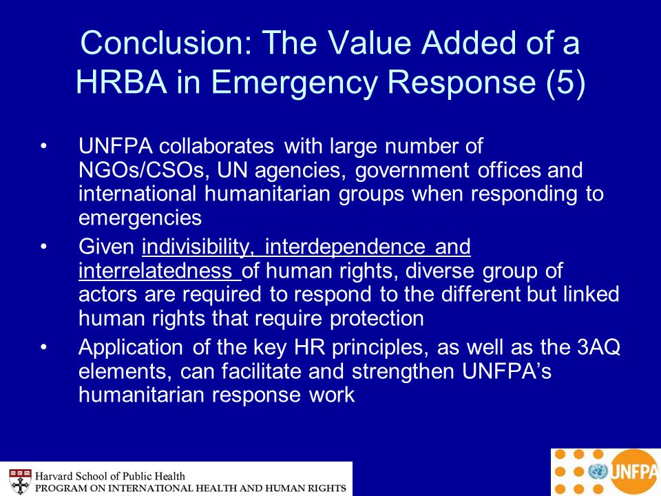 Conclusion: The Value Added of a HRBA in Emergency Response (5) UNFPA collaborates with large number of NGOs/CSOs, UN agencies, government offices and international humanitarian groups when responding to emergencies Given indivisibility, interdependence and interrelatedness of human rights, diverse group of actors are required to respond to the different but linked human rights that require protection Application of the key HR principles, as well as the 3AQ elements, can facilitate and strengthen UNFPA’s humanitarian response work