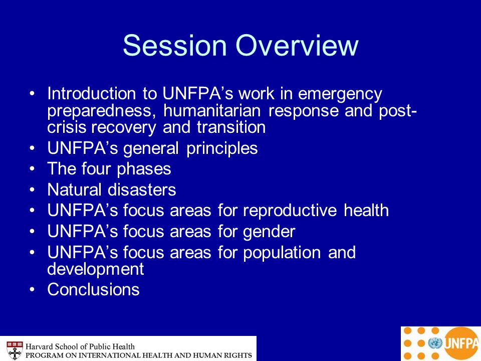 Session Overview Introduction to UNFPA’s work in emergency preparedness, humanitarian response and post- crisis recovery and transition UNFPA’s general principles The four phases Natural disasters UNFPA’s focus areas for reproductive health UNFPA’s focus areas for gender UNFPA’s focus areas for population and development Conclusions