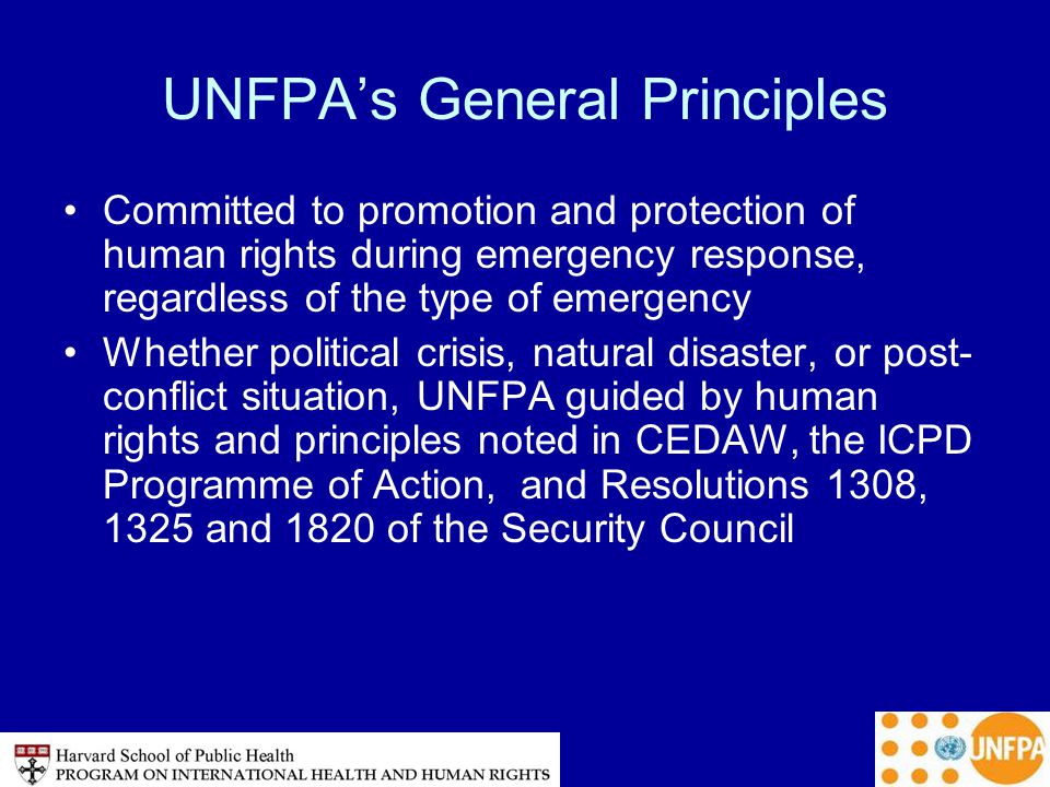 UNFPA’s General Principles Committed to promotion and protection of human rights during emergency response, regardless of the type of emergency Whether political crisis, natural disaster, or post- conflict situation, UNFPA guided by human rights and principles noted in CEDAW, the ICPD Programme of Action, and Resolutions 1308, 1325 and 1820 of the Security Council