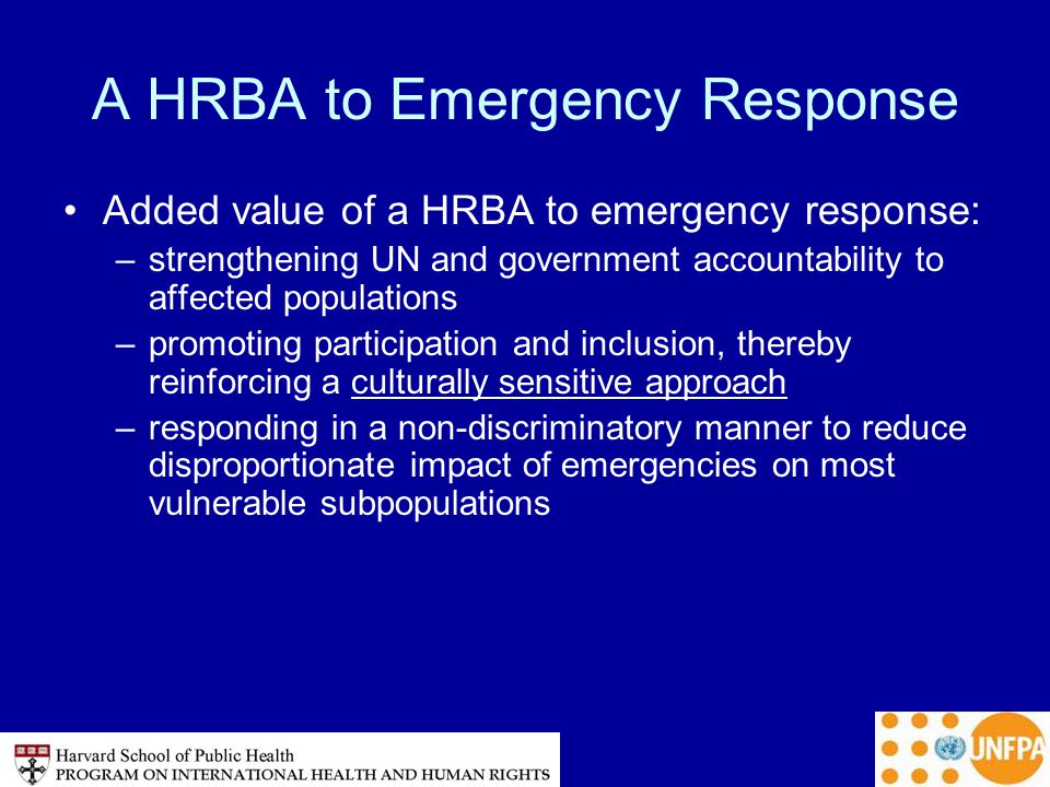 A HRBA to Emergency Response Added value of a HRBA to emergency response: –strengthening UN and government accountability to affected populations –promoting participation and inclusion, thereby reinforcing a culturally sensitive approach –responding in a non-discriminatory manner to reduce disproportionate impact of emergencies on most vulnerable subpopulations