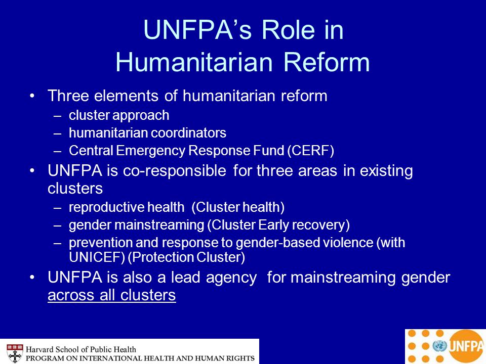 UNFPA’s Role in Humanitarian Reform Three elements of humanitarian reform –cluster approach –humanitarian coordinators –Central Emergency Response Fund (CERF) UNFPA is co-responsible for three areas in existing clusters –reproductive health (Cluster health) –gender mainstreaming (Cluster Early recovery) –prevention and response to gender-based violence (with UNICEF) (Protection Cluster) UNFPA is also a lead agency for mainstreaming gender across all clusters