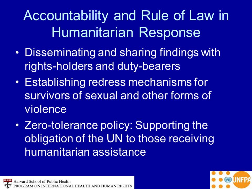 Accountability and Rule of Law in Humanitarian Response Disseminating and sharing findings with rights-holders and duty-bearers Establishing redress mechanisms for survivors of sexual and other forms of violence Zero-tolerance policy: Supporting the obligation of the UN to those receiving humanitarian assistance
