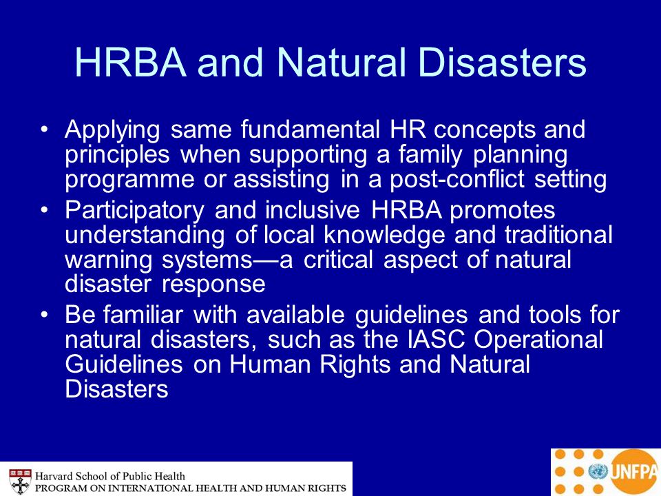 HRBA and Natural Disasters Applying same fundamental HR concepts and principles when supporting a family planning programme or assisting in a post-conflict setting Participatory and inclusive HRBA promotes understanding of local knowledge and traditional warning systems—a critical aspect of natural disaster response Be familiar with available guidelines and tools for natural disasters, such as the IASC Operational Guidelines on Human Rights and Natural Disasters