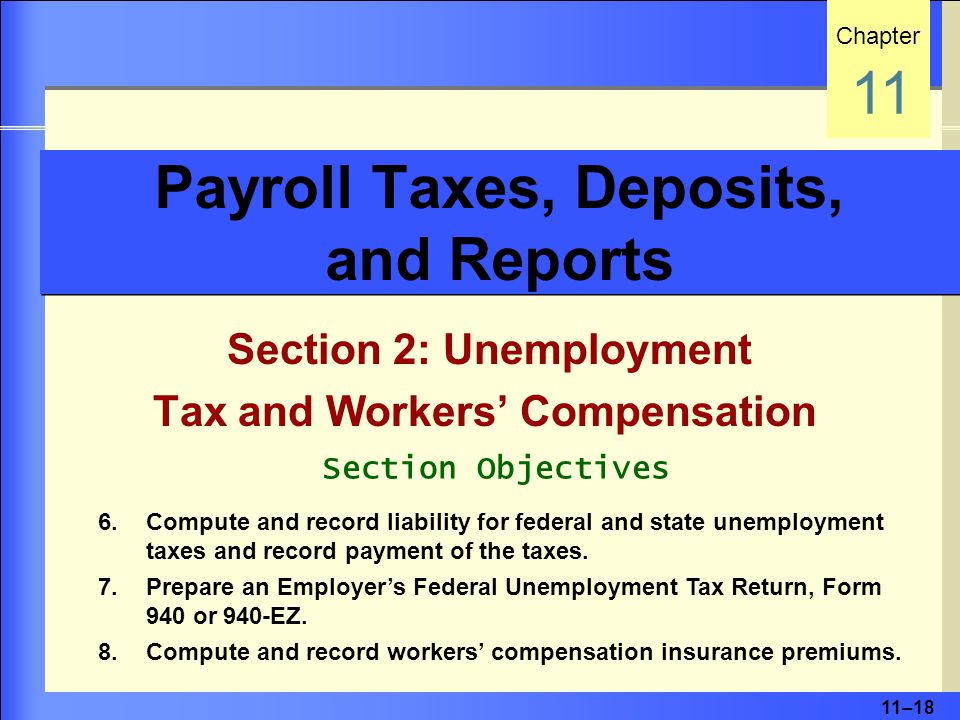 11–18 Payroll Taxes, Deposits, and Reports Section 2: Unemployment Tax and Workers’ Compensation Chapter 11 Section Objectives 6.Compute and record liability for federal and state unemployment taxes and record payment of the taxes.