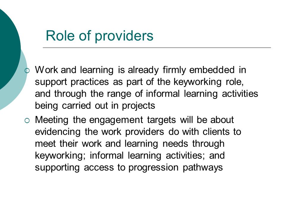 Role of providers  Work and learning is already firmly embedded in support practices as part of the keyworking role, and through the range of informal learning activities being carried out in projects  Meeting the engagement targets will be about evidencing the work providers do with clients to meet their work and learning needs through keyworking; informal learning activities; and supporting access to progression pathways