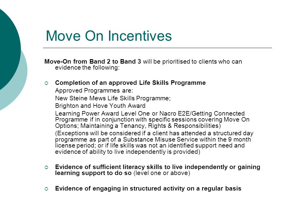 Move On Incentives Move-On from Band 2 to Band 3 will be prioritised to clients who can evidence the following:  Completion of an approved Life Skills Programme Approved Programmes are: New Steine Mews Life Skills Programme; Brighton and Hove Youth Award Learning Power Award Level One or Nacro E2E/Getting Connected Programme if in conjunction with specific sessions covering Move On Options; Maintaining a Tenancy, Rights & Responsibilities) (Exceptions will be considered if a client has attended a structured day programme as part of a Substance Misuse Service within the 9 month license period; or if life skills was not an identified support need and evidence of ability to live independently is provided)  Evidence of sufficient literacy skills to live independently or gaining learning support to do so (level one or above)  Evidence of engaging in structured activity on a regular basis