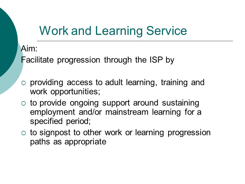Work and Learning Service Aim: Facilitate progression through the ISP by  providing access to adult learning, training and work opportunities;  to provide ongoing support around sustaining employment and/or mainstream learning for a specified period;  to signpost to other work or learning progression paths as appropriate