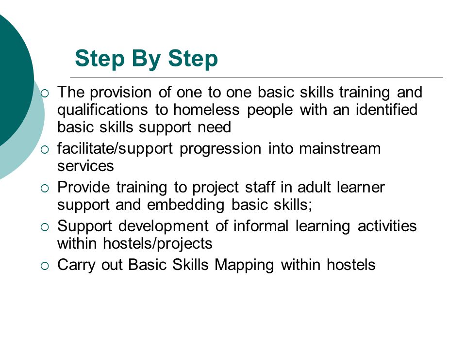 Step By Step  The provision of one to one basic skills training and qualifications to homeless people with an identified basic skills support need  facilitate/support progression into mainstream services  Provide training to project staff in adult learner support and embedding basic skills;  Support development of informal learning activities within hostels/projects  Carry out Basic Skills Mapping within hostels