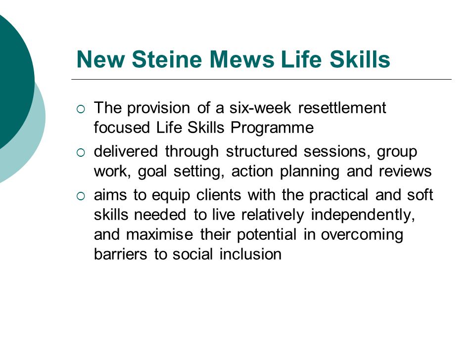 New Steine Mews Life Skills  The provision of a six-week resettlement focused Life Skills Programme  delivered through structured sessions, group work, goal setting, action planning and reviews  aims to equip clients with the practical and soft skills needed to live relatively independently, and maximise their potential in overcoming barriers to social inclusion