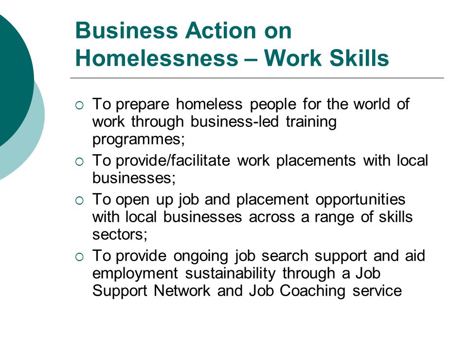 Business Action on Homelessness – Work Skills  To prepare homeless people for the world of work through business-led training programmes;  To provide/facilitate work placements with local businesses;  To open up job and placement opportunities with local businesses across a range of skills sectors;  To provide ongoing job search support and aid employment sustainability through a Job Support Network and Job Coaching service
