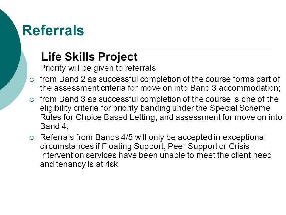 Referrals Life Skills Project Priority will be given to referrals  from Band 2 as successful completion of the course forms part of the assessment criteria for move on into Band 3 accommodation;  from Band 3 as successful completion of the course is one of the eligibility criteria for priority banding under the Special Scheme Rules for Choice Based Letting, and assessment for move on into Band 4;  Referrals from Bands 4/5 will only be accepted in exceptional circumstances if Floating Support, Peer Support or Crisis Intervention services have been unable to meet the client need and tenancy is at risk
