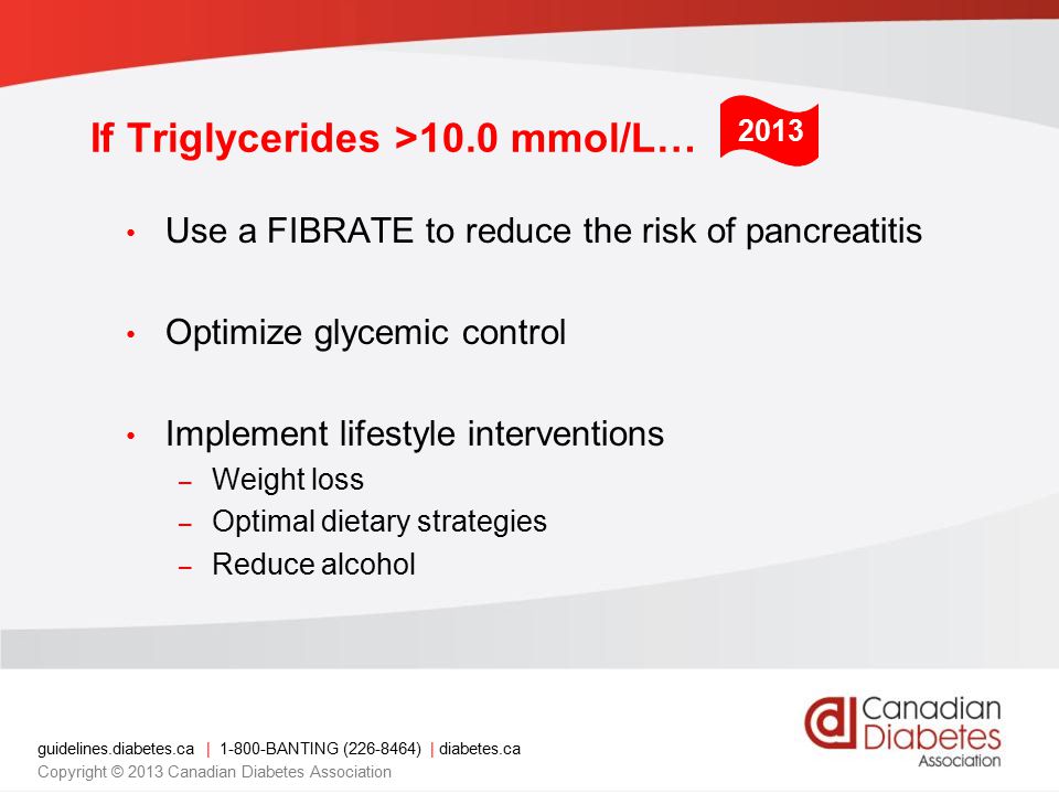 guidelines.diabetes.ca | BANTING ( ) | diabetes.ca Copyright © 2013 Canadian Diabetes Association 2013 If Triglycerides >10.0 mmol/L… Use a FIBRATE to reduce the risk of pancreatitis Optimize glycemic control Implement lifestyle interventions – Weight loss – Optimal dietary strategies – Reduce alcohol