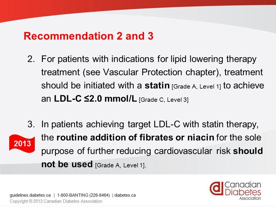guidelines.diabetes.ca | BANTING ( ) | diabetes.ca Copyright © 2013 Canadian Diabetes Association 2.For patients with indications for lipid lowering therapy treatment (see Vascular Protection chapter), treatment should be initiated with a statin [Grade A, Level 1] to achieve an LDL-C ≤2.0 mmol/L [Grade C, Level 3] 3.In patients achieving target LDL-C with statin therapy, the routine addition of fibrates or niacin for the sole purpose of further reducing cardiovascular risk should not be used [Grade A, Level 1].