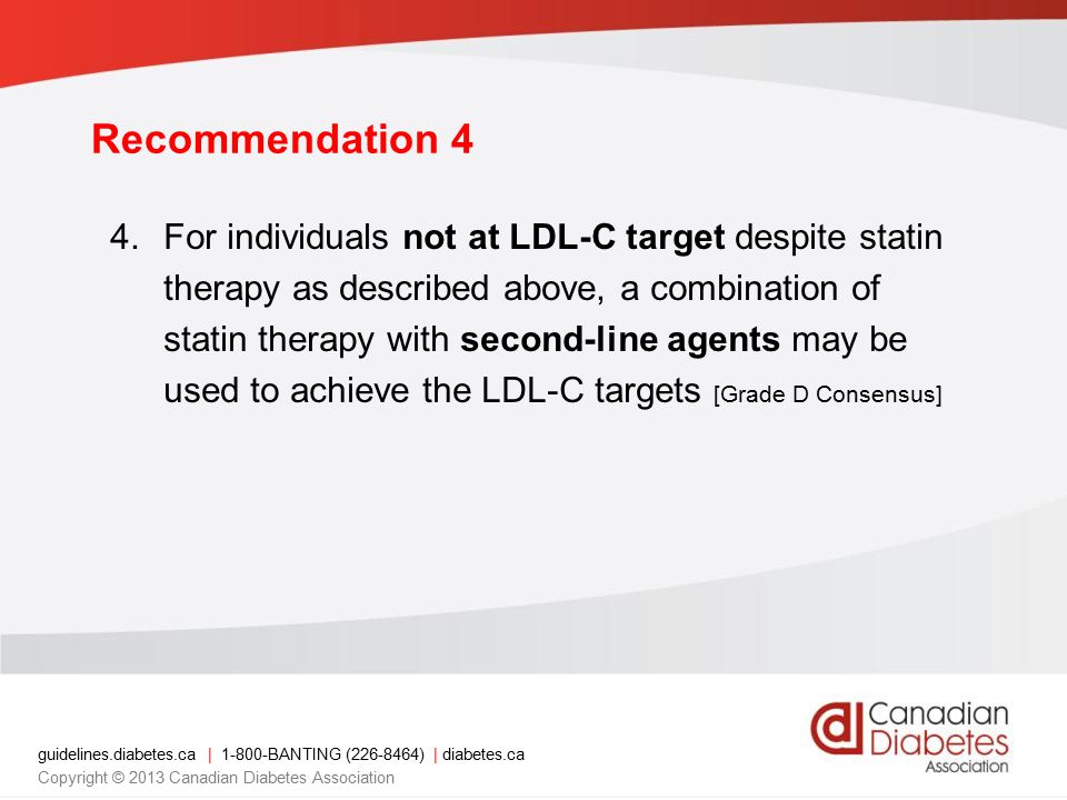 guidelines.diabetes.ca | BANTING ( ) | diabetes.ca Copyright © 2013 Canadian Diabetes Association Recommendation 4 4.For individuals not at LDL-C target despite statin therapy as described above, a combination of statin therapy with second-line agents may be used to achieve the LDL-C targets [Grade D Consensus]