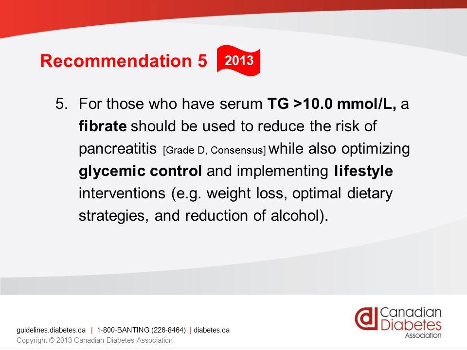 guidelines.diabetes.ca | BANTING ( ) | diabetes.ca Copyright © 2013 Canadian Diabetes Association Recommendation 5 5.For those who have serum TG >10.0 mmol/L, a fibrate should be used to reduce the risk of pancreatitis [Grade D, Consensus] while also optimizing glycemic control and implementing lifestyle interventions (e.g.