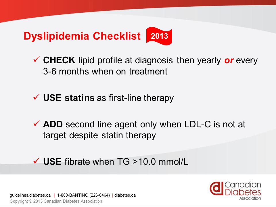 guidelines.diabetes.ca | BANTING ( ) | diabetes.ca Copyright © 2013 Canadian Diabetes Association Dyslipidemia Checklist CHECK lipid profile at diagnosis then yearly or every 3-6 months when on treatment USE statins as first-line therapy ADD second line agent only when LDL-C is not at target despite statin therapy USE fibrate when TG >10.0 mmol/L 2013