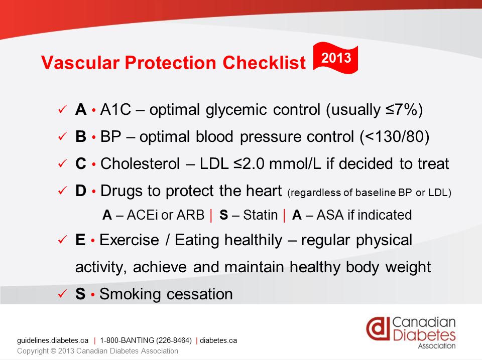 guidelines.diabetes.ca | BANTING ( ) | diabetes.ca Copyright © 2013 Canadian Diabetes Association Vascular Protection Checklist 2013 A A1C – optimal glycemic control (usually ≤7%) B BP – optimal blood pressure control (<130/80) C Cholesterol – LDL ≤2.0 mmol/L if decided to treat D Drugs to protect the heart (regardless of baseline BP or LDL) A – ACEi or ARB │ S – Statin │ A – ASA if indicated E Exercise / Eating healthily – regular physical activity, achieve and maintain healthy body weight S Smoking cessation