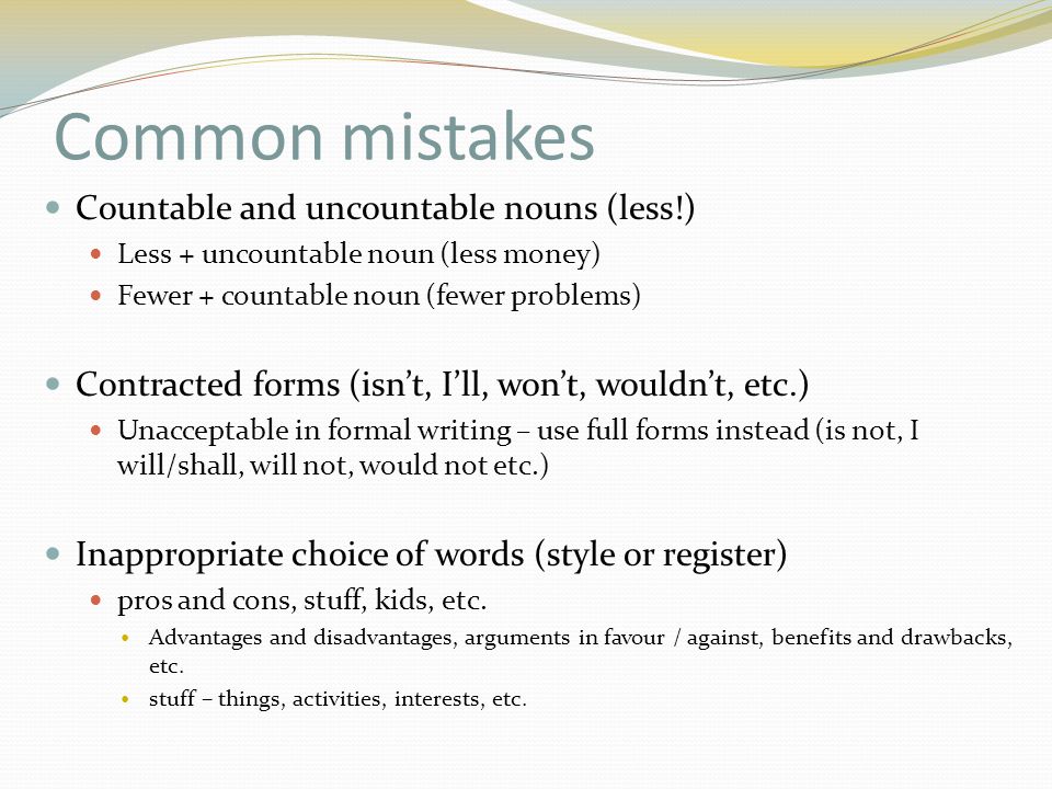 Common mistakes Countable and uncountable nouns (less!) Less + uncountable noun (less money) Fewer + countable noun (fewer problems) Contracted forms (isn’t, I’ll, won’t, wouldn’t, etc.) Unacceptable in formal writing – use full forms instead (is not, I will/shall, will not, would not etc.) Inappropriate choice of words (style or register) pros and cons, stuff, kids, etc.