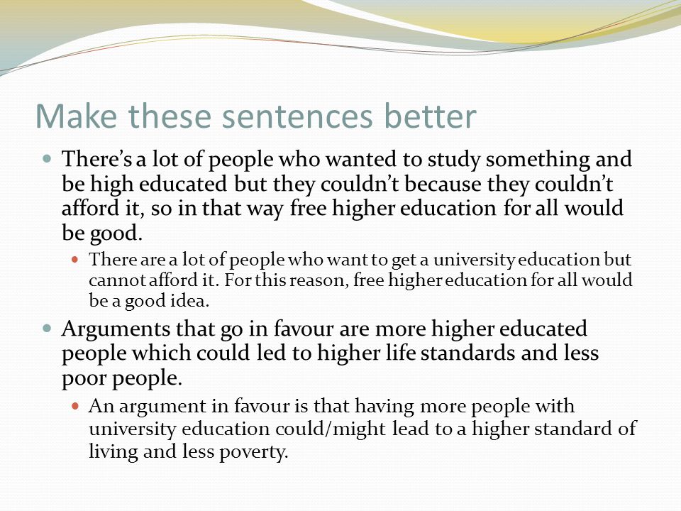 Make these sentences better There’s a lot of people who wanted to study something and be high educated but they couldn’t because they couldn’t afford it, so in that way free higher education for all would be good.
