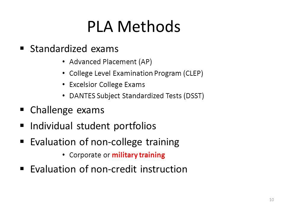PLA Methods  Standardized exams Advanced Placement (AP) College Level Examination Program (CLEP) Excelsior College Exams DANTES Subject Standardized Tests (DSST)  Challenge exams  Individual student portfolios  Evaluation of non-college training Corporate or military training  Evaluation of non-credit instruction 10