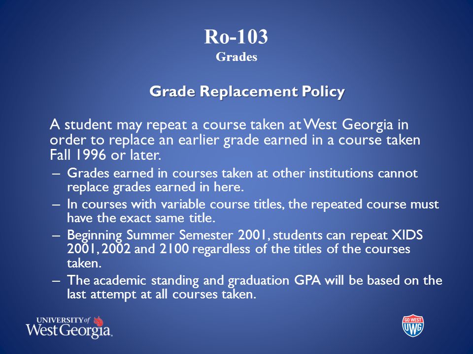 Ro-103 Grades Grade Replacement Policy A student may repeat a course taken at West Georgia in order to replace an earlier grade earned in a course taken Fall 1996 or later.